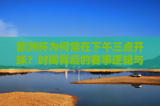 欧洲杯为何常在下午三点开球?时间背后的赛事逻辑与球迷体验,欧洲杯下午三点开球,时间背后的赛事逻辑与球迷体验 欧洲杯为何常在下午三点开球?时间背后的赛事逻辑与球迷体验,欧洲杯下午三点开球,时间背后的赛事逻辑与球迷体验