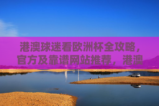 港澳球迷看欧洲杯全攻略,官方及靠谱网站推荐,港澳球迷欧洲杯观赛全攻略,官方靠谱网站推荐 港澳球迷看欧洲杯全攻略,官方及靠谱网站推荐,港澳球迷欧洲杯观赛全攻略,官方靠谱网站推荐