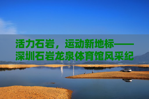 活力石岩,运动新地标——深圳石岩龙泉体育馆风采纪实,活力石岩,运动新地标——深圳石岩龙泉体育馆 活力石岩,运动新地标——深圳石岩龙泉体育馆风采纪实,活力石岩,运动新地标——深圳石岩龙泉体育馆
