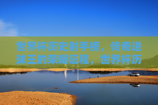 世界杯历史射手榜,传奇进球王的荣耀征程,世界杯历史射手榜,传奇进球王的荣耀征程 世界杯历史射手榜,传奇进球王的荣耀征程,世界杯历史射手榜,传奇进球王的荣耀征程