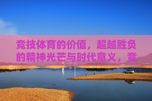 竞技体育的价值,超越胜负的精神光芒与时代意义,竞技体育,超越胜负的精神光芒与时代意义 竞技体育的价值,超越胜负的精神光芒与时代意义,竞技体育,超越胜负的精神光芒与时代意义