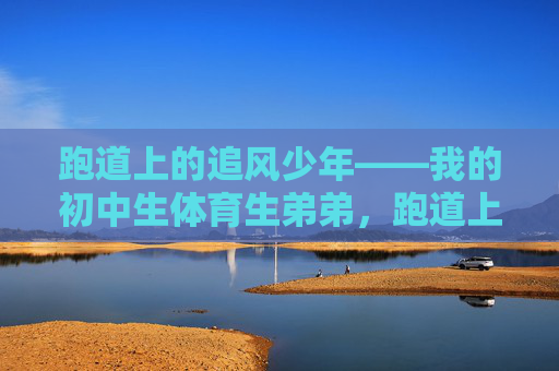 跑道上的追风少年——我的初中生体育生弟弟,跑道上的追风少年——我的初中体育生弟弟 跑道上的追风少年——我的初中生体育生弟弟,跑道上的追风少年——我的初中体育生弟弟