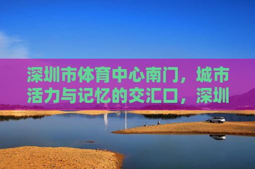深圳市体育中心南门,城市活力与记忆的交汇口,深圳体育中心南门,活力与记忆的交汇口 深圳市体育中心南门,城市活力与记忆的交汇口,深圳体育中心南门,活力与记忆的交汇口