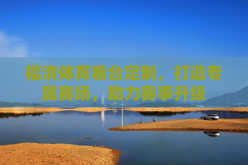 福清体育看台定制,打造专属赛场,助力赛事升级 福清体育看台定制,打造专属赛场,助力赛事升级