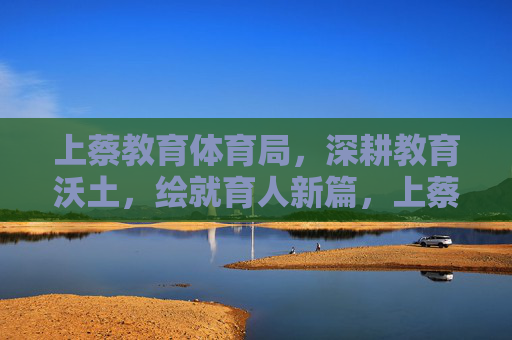 上蔡教育体育局,深耕教育沃土,绘就育人新篇,上蔡深耕教育沃土 绘就育人新篇 上蔡教育体育局,深耕教育沃土,绘就育人新篇,上蔡深耕教育沃土 绘就育人新篇