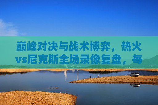 巅峰对决与战术博弈,热火vs尼克斯全场录像复盘,每一回合都是教科书 巅峰对决与战术博弈,热火vs尼克斯全场录像复盘,每一回合都是教科书