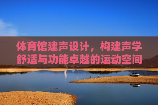 体育馆建声设计,构建声学舒适与功能卓越的运动空间 体育馆建声设计,构建声学舒适与功能卓越的运动空间