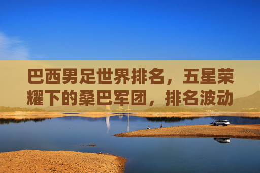 巴西男足世界排名,五星荣耀下的桑巴军团,排名波动中的底蕴与未来,五星荣耀桑巴军团,排名波动中的底蕴与未来 巴西男足世界排名,五星荣耀下的桑巴军团,排名波动中的底蕴与未来,五星荣耀桑巴军团,排名波动中的底蕴与未来