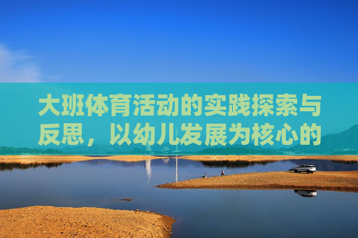 大班体育活动的实践探索与反思,以幼儿发展为核心的视角 大班体育活动的实践探索与反思,以幼儿发展为核心的视角