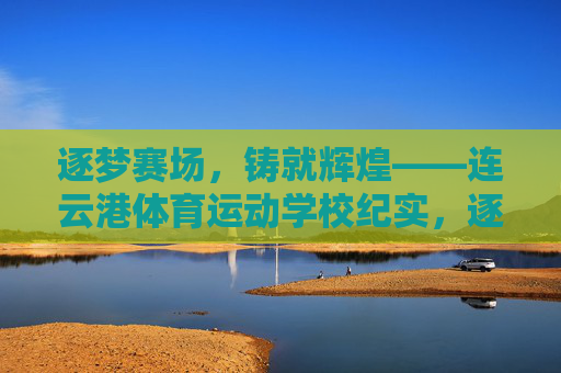 逐梦赛场,铸就辉煌——连云港体育运动学校纪实,逐梦赛场铸就辉煌——连云港体育运动学校 逐梦赛场,铸就辉煌——连云港体育运动学校纪实,逐梦赛场铸就辉煌——连云港体育运动学校