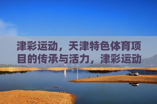 津彩运动,天津特色体育项目的传承与活力,津彩运动,天津特色体育项目的传承与活力 津彩运动,天津特色体育项目的传承与活力,津彩运动,天津特色体育项目的传承与活力