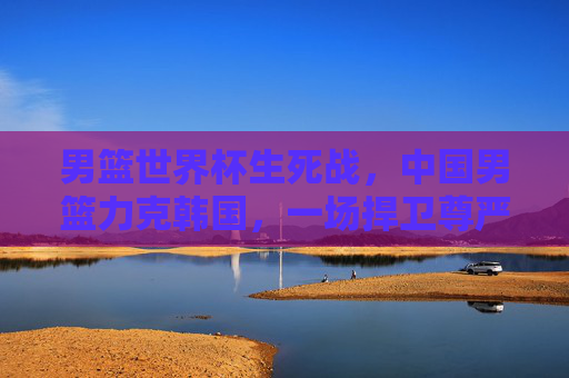 男篮世界杯生死战,中国男篮力克韩国,一场捍卫尊严的硬仗,男篮世界杯生死战,中国男篮力克韩国,捍卫尊严硬仗 男篮世界杯生死战,中国男篮力克韩国,一场捍卫尊严的硬仗,男篮世界杯生死战,中国男篮力克韩国,捍卫尊严硬仗