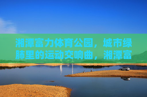 湘潭富力体育公园,城市绿肺里的运动交响曲,湘潭富力体育公园,绿肺里的运动交响曲 湘潭富力体育公园,城市绿肺里的运动交响曲,湘潭富力体育公园,绿肺里的运动交响曲