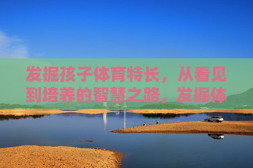 发掘孩子体育特长,从看见到培养的智慧之路,发掘体育特长,从看见到智慧培养 发掘孩子体育特长,从看见到培养的智慧之路,发掘体育特长,从看见到智慧培养