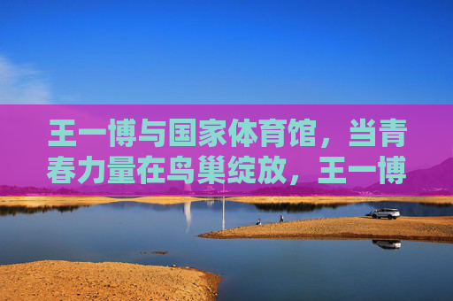 王一博与国家体育馆，当青春力量在鸟巢绽放，王一博青春力量绽放鸟巢