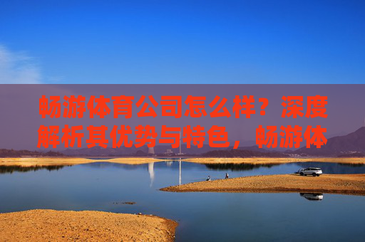 畅游体育公司怎么样?深度解析其优势与特色,畅游体育公司优势与特色深度解析 畅游体育公司怎么样?深度解析其优势与特色,畅游体育公司优势与特色深度解析