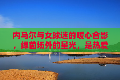 内马尔与女球迷的暖心合影,绿茵场外的星光,是热爱与尊重的双向奔赴,内马尔与女球迷暖心合影,场外星光的双向奔赴 内马尔与女球迷的暖心合影,绿茵场外的星光,是热爱与尊重的双向奔赴,内马尔与女球迷暖心合影,场外星光的双向奔赴