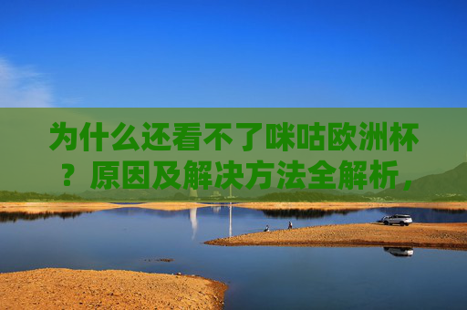 为什么还看不了咪咕欧洲杯?原因及解决方法全解析,为什么还看不了咪咕欧洲杯?原因及解决方法全解析 为什么还看不了咪咕欧洲杯?原因及解决方法全解析,为什么还看不了咪咕欧洲杯?原因及解决方法全解析
