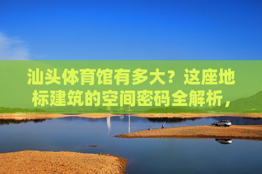 汕头体育馆有多大?这座地标建筑的空间密码全解析,汕头体育馆空间密码全解析 汕头体育馆有多大?这座地标建筑的空间密码全解析,汕头体育馆空间密码全解析