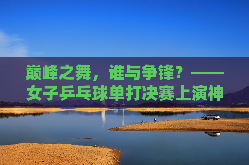 巅峰之舞,谁与争锋?——女子乒乓球单打决赛上演神仙打架,巅峰对决!女子乒乓球单打决赛上演神仙打架 巅峰之舞,谁与争锋?——女子乒乓球单打决赛上演神仙打架,巅峰对决!女子乒乓球单打决赛上演神仙打架