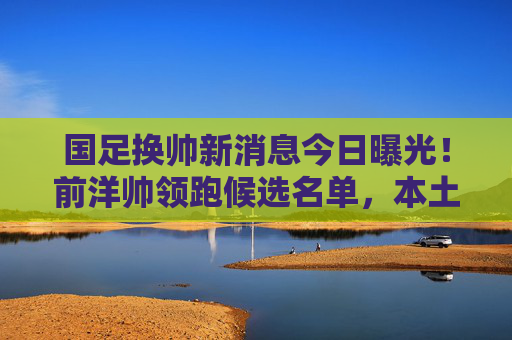 国足换帅新消息今日曝光!前洋帅领跑候选名单,本土教练成备选方案,国足换帅新进展,前洋帅领跑候选,本土教练作备选 国足换帅新消息今日曝光!前洋帅领跑候选名单,本土教练成备选方案,国足换帅新进展,前洋帅领跑候选,本土教练作备选