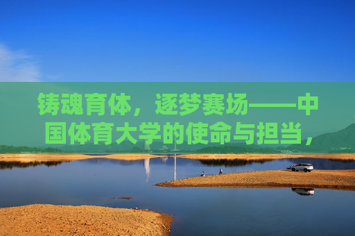 铸魂育体,逐梦赛场——中国体育大学的使命与担当,铸魂育体逐梦赛场——中国体育大学使命担当 铸魂育体,逐梦赛场——中国体育大学的使命与担当,铸魂育体逐梦赛场——中国体育大学使命担当