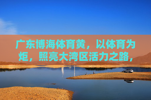 广东博海体育黄,以体育为炬,照亮大湾区活力之路,广东博海体育,以体育之炬,点亮大湾区活力 广东博海体育黄,以体育为炬,照亮大湾区活力之路,广东博海体育,以体育之炬,点亮大湾区活力