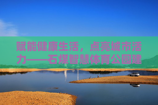 赋能健康生活，点亮城市活力——石煤智慧体育公园建设纪实，赋能健康生活 点亮城市活力——石煤智慧体育公园建设纪实