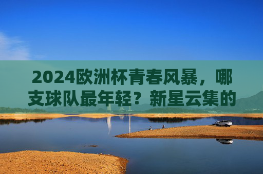2024欧洲杯青春风暴，哪支球队最年轻？新星云集的德国领跑！2024欧洲杯青春风暴，德国领跑新星云集最年轻球队