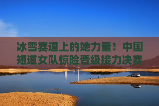 冰雪赛道上的她力量！中国短道女队惊险晋级接力决赛，她力量闪耀冰雪赛道！中国短道女队惊险晋级接力决赛