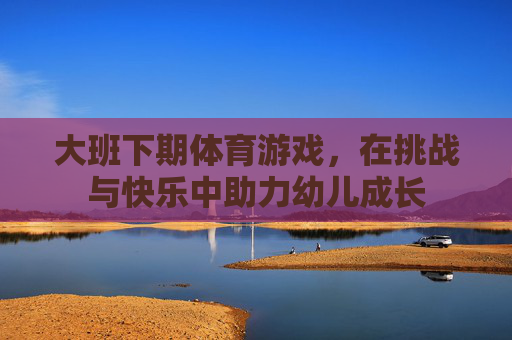 大班下期体育游戏,在挑战与快乐中助力幼儿成长 大班下期体育游戏,在挑战与快乐中助力幼儿成长