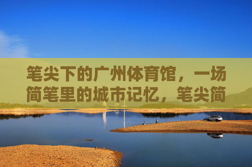 笔尖下的广州体育馆,一场简笔里的城市记忆,笔尖简笔里的广州体育馆,城市记忆 笔尖下的广州体育馆,一场简笔里的城市记忆,笔尖简笔里的广州体育馆,城市记忆