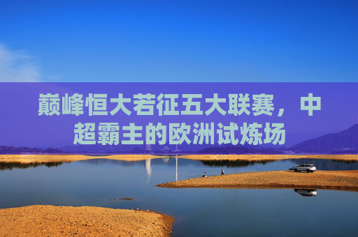 巅峰恒大若征五大联赛,中超霸主的欧洲试炼场 巅峰恒大若征五大联赛,中超霸主的欧洲试炼场