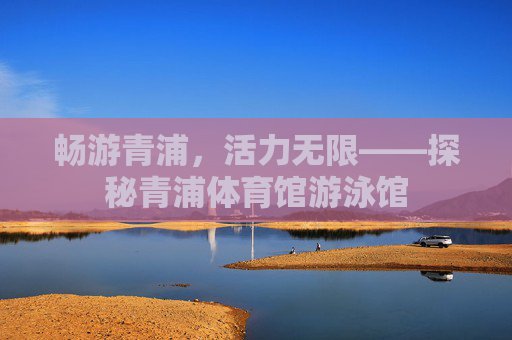 畅游青浦,活力无限——探秘青浦体育馆游泳馆 畅游青浦,活力无限——探秘青浦体育馆游泳馆