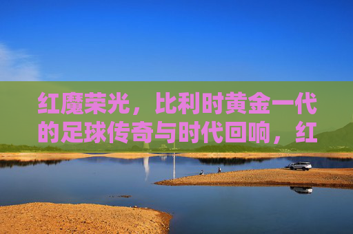 红魔荣光,比利时黄金一代的足球传奇与时代回响,红魔荣光,比利时黄金一代的足球传奇与时代回响 红魔荣光,比利时黄金一代的足球传奇与时代回响,红魔荣光,比利时黄金一代的足球传奇与时代回响