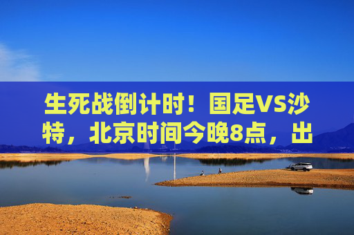 生死战倒计时!国足VS沙特,北京时间今晚8点,出线命运悬于一线,生死战倒计时!国足VS沙特今晚8点,出线命运悬于一线 生死战倒计时!国足VS沙特,北京时间今晚8点,出线命运悬于一线,生死战倒计时!国足VS沙特今晚8点,出线命运悬于一线