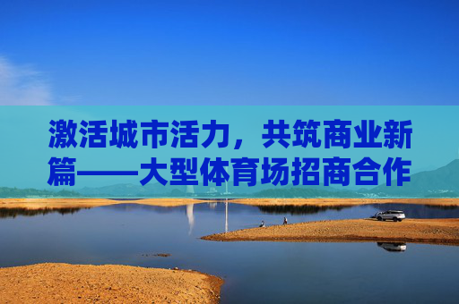 激活城市活力,共筑商业新篇——大型体育场招商合作启新程,激活城市活力,共筑商业新篇——大型体育场招商启新程 激活城市活力,共筑商业新篇——大型体育场招商合作启新程,激活城市活力,共筑商业新篇——大型体育场招商启新程