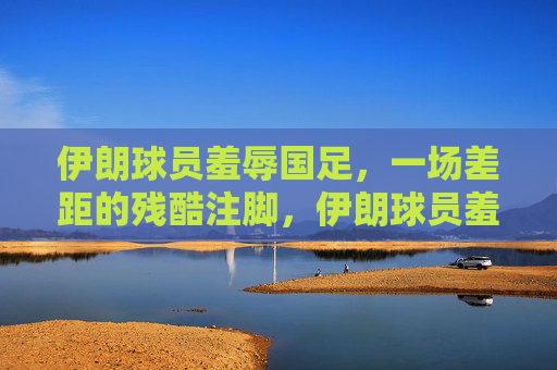 伊朗球员羞辱国足,一场差距的残酷注脚,伊朗球员羞辱国足,差距的残酷注脚 伊朗球员羞辱国足,一场差距的残酷注脚,伊朗球员羞辱国足,差距的残酷注脚