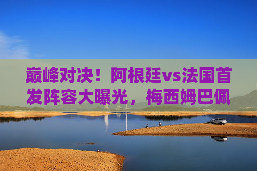 巅峰对决!阿根廷vs法国首发阵容大曝光,梅西姆巴佩隔空PK,谁将捧起大力神杯?巅峰对决!阿根廷vs法国,梅西姆巴佩隔空PK,谁将捧起大力神杯? 巅峰对决!阿根廷vs法国首发阵容大曝光,梅西姆巴佩隔空PK,谁将捧起大力神杯?巅峰对决!阿根廷vs法国,梅西姆巴佩隔空PK,谁将捧起大力神杯?