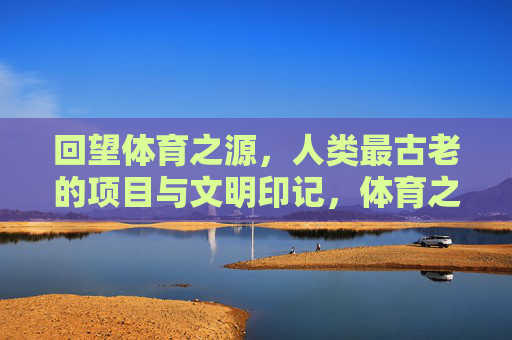 回望体育之源，人类最古老的项目与文明印记，体育之源，人类古老项目的文明印记