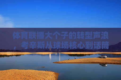 体育联播大个子的转型声浪,考辛斯从球场核心到话筒先锋,考辛斯,从球场核心到话筒先锋的转型 体育联播大个子的转型声浪,考辛斯从球场核心到话筒先锋,考辛斯,从球场核心到话筒先锋的转型