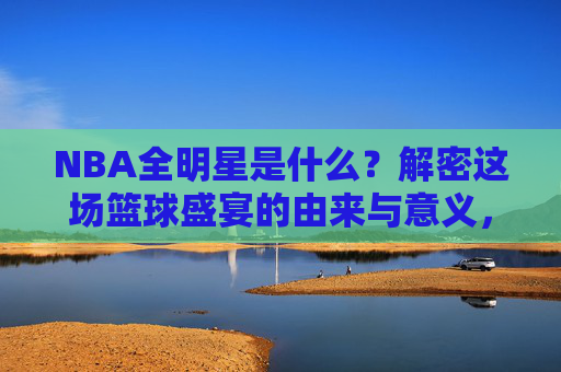 NBA全明星是什么?解密这场篮球盛宴的由来与意义,解密NBA全明星,篮球盛宴的由来与意义 NBA全明星是什么?解密这场篮球盛宴的由来与意义,解密NBA全明星,篮球盛宴的由来与意义