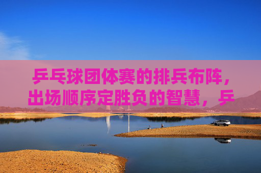 乒乓球团体赛的排兵布阵,出场顺序定胜负的智慧,乒乓球团体赛,排兵布阵与出场顺序的胜负智慧 乒乓球团体赛的排兵布阵,出场顺序定胜负的智慧,乒乓球团体赛,排兵布阵与出场顺序的胜负智慧
