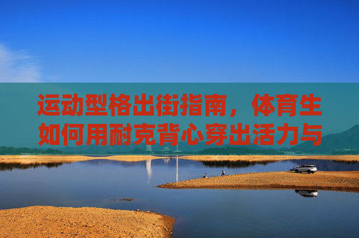 运动型格出街指南,体育生如何用耐克背心穿出活力与时尚?体育生耐克背心穿搭,活力型格出街指南 运动型格出街指南,体育生如何用耐克背心穿出活力与时尚?体育生耐克背心穿搭,活力型格出街指南