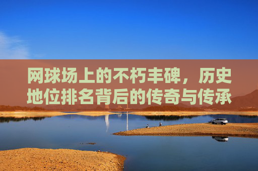 网球场上的不朽丰碑,历史地位排名背后的传奇与传承,网球场不朽丰碑,历史地位排名的传奇传承 网球场上的不朽丰碑,历史地位排名背后的传奇与传承,网球场不朽丰碑,历史地位排名的传奇传承