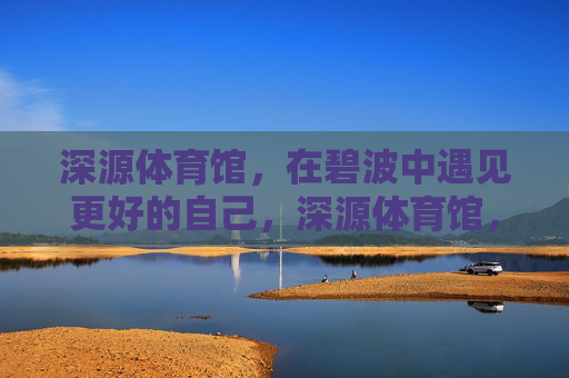 深源体育馆,在碧波中遇见更好的自己,深源体育馆,碧波中遇见更好的自己 深源体育馆,在碧波中遇见更好的自己,深源体育馆,碧波中遇见更好的自己