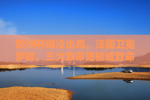 欧洲杯爆冷出局,法国卫冕梦碎,三大致命短板成致命伤,欧洲杯爆冷!法国卫冕梦碎,三大致命短板成致命伤 欧洲杯爆冷出局,法国卫冕梦碎,三大致命短板成致命伤,欧洲杯爆冷!法国卫冕梦碎,三大致命短板成致命伤