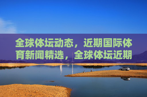 全球体坛动态,近期国际体育新闻精选,全球体坛近期新闻精选 全球体坛动态,近期国际体育新闻精选,全球体坛近期新闻精选