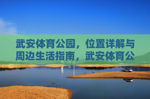 武安体育公园,位置详解与周边生活指南,武安体育公园位置详解与周边生活指南 武安体育公园,位置详解与周边生活指南,武安体育公园位置详解与周边生活指南