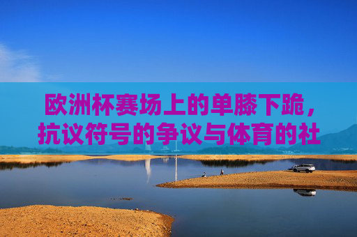 欧洲杯赛场上的单膝下跪,抗议符号的争议与体育的社会责任,欧洲杯单膝下跪,抗议符号争议与体育社会责任 欧洲杯赛场上的单膝下跪,抗议符号的争议与体育的社会责任,欧洲杯单膝下跪,抗议符号争议与体育社会责任
